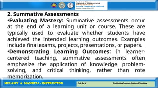 Prof. Ed 6 Facilitating Learner-Centered Teaching
MELANY A. MANRIZA - INSTRUCTOR
2. Summative Assessments
•Evaluating Mastery: Summative assessments occur
at the end of a learning unit or course. These are
typically used to evaluate whether students have
achieved the intended learning outcomes. Examples
include final exams, projects, presentations, or papers.
•Demonstrating Learning Outcomes: In learner-
centered teaching, summative assessments often
emphasize the application of knowledge, problem-
solving, and critical thinking, rather than rote
memorization.
 