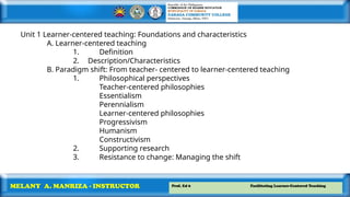 Prof. Ed 6 Facilitating Learner-Centered Teaching
MELANY A. MANRIZA - INSTRUCTOR
Unit 1 Learner-centered teaching: Foundations and characteristics
A. Learner-centered teaching
1. Definition
2. Description/Characteristics
B. Paradigm shift: From teacher- centered to learner-centered teaching
1. Philosophical perspectives
Teacher-centered philosophies
Essentialism
Perennialism
Learner-centered philosophies
Progressivism
Humanism
Constructivism
2. Supporting research
3. Resistance to change: Managing the shift
 