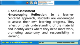 Prof. Ed 6 Facilitating Learner-Centered Teaching
MELANY A. MANRIZA - INSTRUCTOR
3. Self-Assessment
•Encouraging Reflection: In a learner-
centered approach, students are encouraged
to assess their own learning progress. They
reflect on their understanding of the material
and identify areas where they need more work,
promoting autonomy and responsibility in
learning.
 