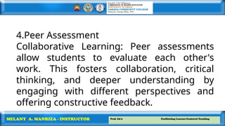 Prof. Ed 6 Facilitating Learner-Centered Teaching
MELANY A. MANRIZA - INSTRUCTOR
4.Peer Assessment
Collaborative Learning: Peer assessments
allow students to evaluate each other's
work. This fosters collaboration, critical
thinking, and deeper understanding by
engaging with different perspectives and
offering constructive feedback.
 