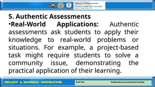 Prof. Ed 6 Facilitating Learner-Centered Teaching
MELANY A. MANRIZA - INSTRUCTOR
5. Authentic Assessments
•Real-World Applications: Authentic
assessments ask students to apply their
knowledge to real-world problems or
situations. For example, a project-based
task might require students to solve a
community issue, demonstrating the
practical application of their learning.
 