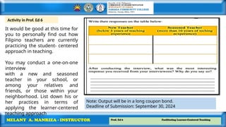Prof. Ed 6 Facilitating Learner-Centered Teaching
MELANY A. MANRIZA - INSTRUCTOR
It would be good at this time for
you to personally find out how
Filipino teachers are currently
practicing the student- centered
approach in teaching.
You may conduct a one-on-one
interview
with a new and seasoned
teacher in your school, or
among your relatives and
friends, or those within your
neighborhood. List down his or
her practices in terms of
applying the learner-centered
teaching approach
Activity in Prof. Ed 6
Note: Output will be in a long coupon bond.
Deadline of Submission: September 30, 2024
 