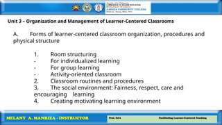 Prof. Ed 6 Facilitating Learner-Centered Teaching
MELANY A. MANRIZA - INSTRUCTOR
Unit 3 – Organization and Management of Learner-Centered Classrooms
A. Forms of learner-centered classroom organization, procedures and
physical structure
1. Room structuring
- For individualized learning
- For group learning
- Activity-oriented classroom
2. Classroom routines and procedures
3. The social environment: Fairness, respect, care and
encouraging learning
4. Creating motivating learning environment
 