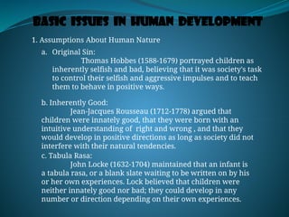Basic Issues in Human Development
1. Assumptions About Human Nature
a. Original Sin:
Thomas Hobbes (1588-1679) portrayed children as
inherently selfish and bad, believing that it was society's task
to control their selfish and aggressive impulses and to teach
them to behave in positive ways.
b. Inherently Good:
Jean-Jacques Rousseau (1712-1778) argued that
children were innately good, that they were born with an
intuitive understanding of right and wrong , and that they
would develop in positive directions as long as society did not
interfere with their natural tendencies.
c. Tabula Rasa:
John Locke (1632-1704) maintained that an infant is
a tabula rasa, or a blank slate waiting to be written on by his
or her own experiences. Lock believed that children were
neither innately good nor bad; they could develop in any
number or direction depending on their own experiences.
 