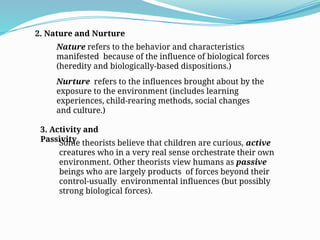 2. Nature and Nurture
Nature refers to the behavior and characteristics
manifested because of the influence of biological forces
(heredity and biologically-based dispositions.)
Nurture refers to the influences brought about by the
exposure to the environment (includes learning
experiences, child-rearing methods, social changes
and culture.)
3. Activity and
Passivity
Some theorists believe that children are curious, active
creatures who in a very real sense orchestrate their own
environment. Other theorists view humans as passive
beings who are largely products of forces beyond their
control-usually environmental influences (but possibly
strong biological forces).
 