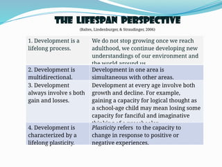 The Lifespan Perspective
(Baltes, Lindenburger, & Straudinger, 2006)
1. Development is a
lifelong process.
We do not stop growing once we reach
adulthood, we continue developing new
understandings of our environment and
the world around us.
2. Development is
multidirectional.
Development in one area is
simultaneous with other areas.
3. Development
always involve s both
gain and losses.
Development at every age involve both
growth and decline. For example,
gaining a capacity for logical thought as
a school-age child may mean losing some
capacity for fanciful and imaginative
thinking of a preschooler.
4. Development is
characterized by a
lifelong plasticity.
Plasticity refers to the capacity to
change in response to positive or
negative experiences.
 