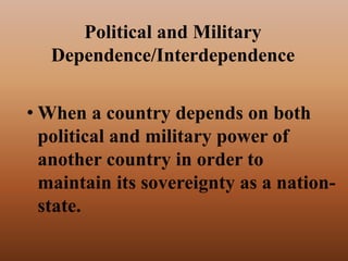 Political and Military
Dependence/Interdependence
• When a country depends on both
political and military power of
another country in order to
maintain its sovereignty as a nation-
state.
 