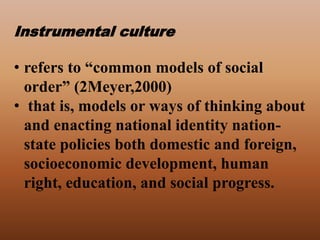Instrumental culture
• refers to “common models of social
order” (2Meyer,2000)
• that is, models or ways of thinking about
and enacting national identity nation-
state policies both domestic and foreign,
socioeconomic development, human
right, education, and social progress.
 