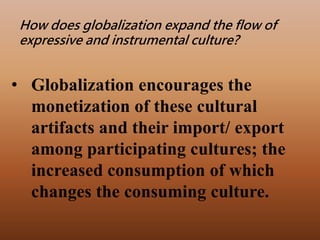 • Globalization encourages the
monetization of these cultural
artifacts and their import/ export
among participating cultures; the
increased consumption of which
changes the consuming culture.
How does globalization expand the flow of
expressive and instrumental culture?
 