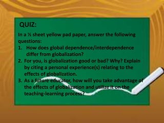 QUIZ:
In a ½ sheet yellow pad paper, answer the following
questions:
1. How does global dependence/interdependence
differ from globalization?
2. For you, is globalization good or bad? Why? Explain
by citing a personal experience(s) relating to the
effects of globalization.
3. As a future educator, how will you take advantage of
the effects of globalization and utilize it on the
teaching-learning process?
 