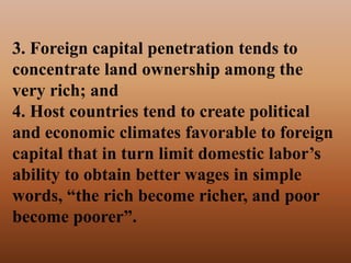 3. Foreign capital penetration tends to
concentrate land ownership among the
very rich; and
4. Host countries tend to create political
and economic climates favorable to foreign
capital that in turn limit domestic labor’s
ability to obtain better wages in simple
words, “the rich become richer, and poor
become poorer”.
 