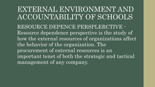 EXTERNAL ENVIRONMENT AND
ACCOUNTABILITY OF SCHOOLS
RESOURCE DEPENCE PERSPLERCTIVE -
Resource dependence perspective is the study of
how the external resources of organizations affect
the behavior of the organization. The
procurement of external resources is an
important tenet of both the strategic and tactical
management of any company.
 