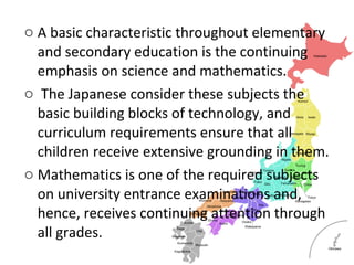 o A basic characteristic throughout elementary
and secondary education is the continuing
emphasis on science and mathematics.
o The Japanese consider these subjects the
basic building blocks of technology, and
curriculum requirements ensure that all
children receive extensive grounding in them.
o Mathematics is one of the required subjects
on university entrance examinations and,
hence, receives continuing attention through
all grades.
 