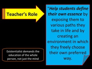 Teacher’s Role
“Help students define
their own essence by
exposing them to
various paths they
take in life and by
creating an
environment in which
they freely choose
their own preferred
way.
Existentialist demands the
education of the whole
person, not just the mind
 
