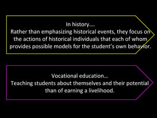 In history….
Rather than emphasizing historical events, they focus on
the actions of historical individuals that each of whom
provides possible models for the student’s own behavior.
Vocational education…
Teaching students about themselves and their potential
than of earning a livelihood.
 