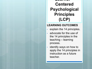 Learner –
Centered
Psychological
Principles
(LCP)
LEARNING OUTCOMES
• explain the 14 principles.
• advocate for the use of
the 14 principles in the
teaching – learning
process.
• identify ways on how to
apply the 14 principles in
instruction as a future
teacher.
 