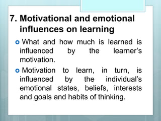 7. Motivational and emotional
influences on learning
 What and how much is learned is
influenced by the learner’s
motivation.
 Motivation to learn, in turn, is
influenced by the individual’s
emotional states, beliefs, interests
and goals and habits of thinking.
 