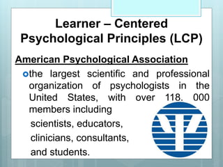 Learner – Centered
Psychological Principles (LCP)
American Psychological Association
the largest scientific and professional
organization of psychologists in the
United States, with over 118, 000
members including
scientists, educators,
clinicians, consultants,
and students.
 