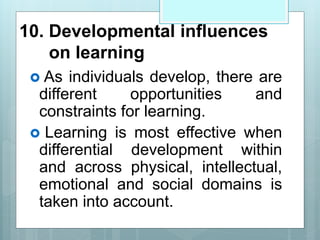 10. Developmental influences
on learning
 As individuals develop, there are
different opportunities and
constraints for learning.
 Learning is most effective when
differential development within
and across physical, intellectual,
emotional and social domains is
taken into account.
 