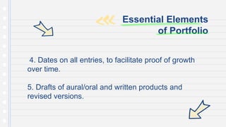 4. Dates on all entries, to facilitate proof of growth
over time.
5. Drafts of aural/oral and written products and
revised versions.
Essential Elements
of Portfolio
 