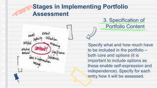 3. Specification of
Portfolio Content
Specify what and how much have
to be included in the portfolio –
both core and options (it is
important to include options as
these enable self-expression and
independence). Specify for each
entry how it will be assessed.
Stages in Implementing Portfolio
Assessment
 
