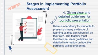 4. Giving clear and
detailed guidelines for
portfolio presentation
There is a tendency for students to
present as many evidence of
learning as they can when left on
their own. The teacher must
therefore set clear guidelines and
detailed information on how the
portfolios will be presented.
Stages in Implementing Portfolio
Assessment
 