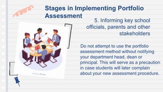 5. Informing key school
officials, parents and other
stakeholders
Do not attempt to use the portfolio
assessment method without notifying
your department head, dean or
principal. This will serve as a precaution
in case students will later complain
about your new assessment procedure.
Stages in Implementing Portfolio
Assessment
 