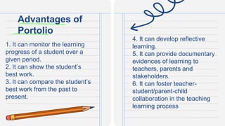 Advantages of
Portolio
1. It can monitor the learning
progress of a student over a
given period.
2. It can show the student’s
best work.
3. It can compare the student’s
best work from the past to
present.
4. It can develop reflective
learning.
5. It can provide documentary
evidences of learning to
teachers, parents and
stakeholders.
6. It can foster teacher-
student/parent-child
collaboration in the teaching
learning process
 