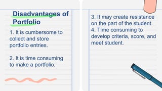1. It is cumbersome to
collect and store
portfolio entries.
2. It is time consuming
to make a portfolio.
Disadvantages of
Portfolio
3. It may create resistance
on the part of the student.
4. Time consuming to
develop criteria, score, and
meet student.
 