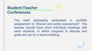 The main philosophy embedded in portfolio
assessment is “Shared and active assessment”. The
teacher should have short individual meetings with
each students, in which progress is discuss and
goals are set for a future meeting .
Student-Teacher
Conferences
 