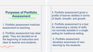 Purposes of Portfolio
Assessment
1. Portfolio assessment matches
assessment to teaching.
3. Portfolio assessment gives a
profile of learner abilities in terms
of depth, breadth, and growth.
2. Portfolio assessment has clear
goals. They are decided on at
the beginning of instruction and
clear to teacher and students.
4. Portfolio assessment is a tool
for assessing a variety of skills
not normally testable in a single
setting for traditional setting.
5. Portfolio assessment
develops awareness of own
learning by the students.
 