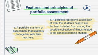 Features and principles of
portfolio assessment
a. A portfolio is a form of
assessment that students
do together with their
teachers.
b. A portfolio represents a selection
of what the students believe are
the best included from among the
possible collection of things related
to the concept of being studied.
 