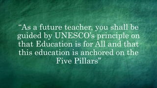 “As a future teacher, you shall be
guided by UNESCO’s principle on
that Education is for All and that
this education is anchored on the
Five Pillars”
 