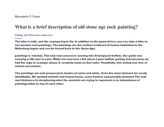 Rosemarie T. Tayos
What is a brief description of old stone age rock painting?
Painting and Watercolors Supervisor
Doditov
The hike is mild, and the scampering to the In addition to the game drives, you can take a hike to
see ancient rock paintings. The paintings are the earliest evidence of human habitation in the
Waterberg region and can be traced back to the Stone Age.
paintings is minimal. The only real concern is running into ill-tempered buffalo. Our guide was
carrying a rifle just in case. While not sure how I felt about a poor buffalo getting shot because we
had the urge to scamper about, it certainly made us feel safer. Thankfully, this outing was free of
animal encounters.
The paintings are well preserved in shades of ochre and white. Even the most abstract are easily
identifiable. We spotted animals and human forms, some hunters and possibly shamans The only
real hindrance to deciphering what the ancients are trying to represent is te ahbundance of
paintings piled on top of each other.
 