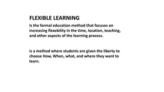 Is the formal education method that focuses on
increasing flexebility in the time, location, teaching,
and other aspects of the learning process.
is a method where students are given the liberty to
choose How, When, what, and where they want to
learn.
FLEXIBLE LEARNING
 