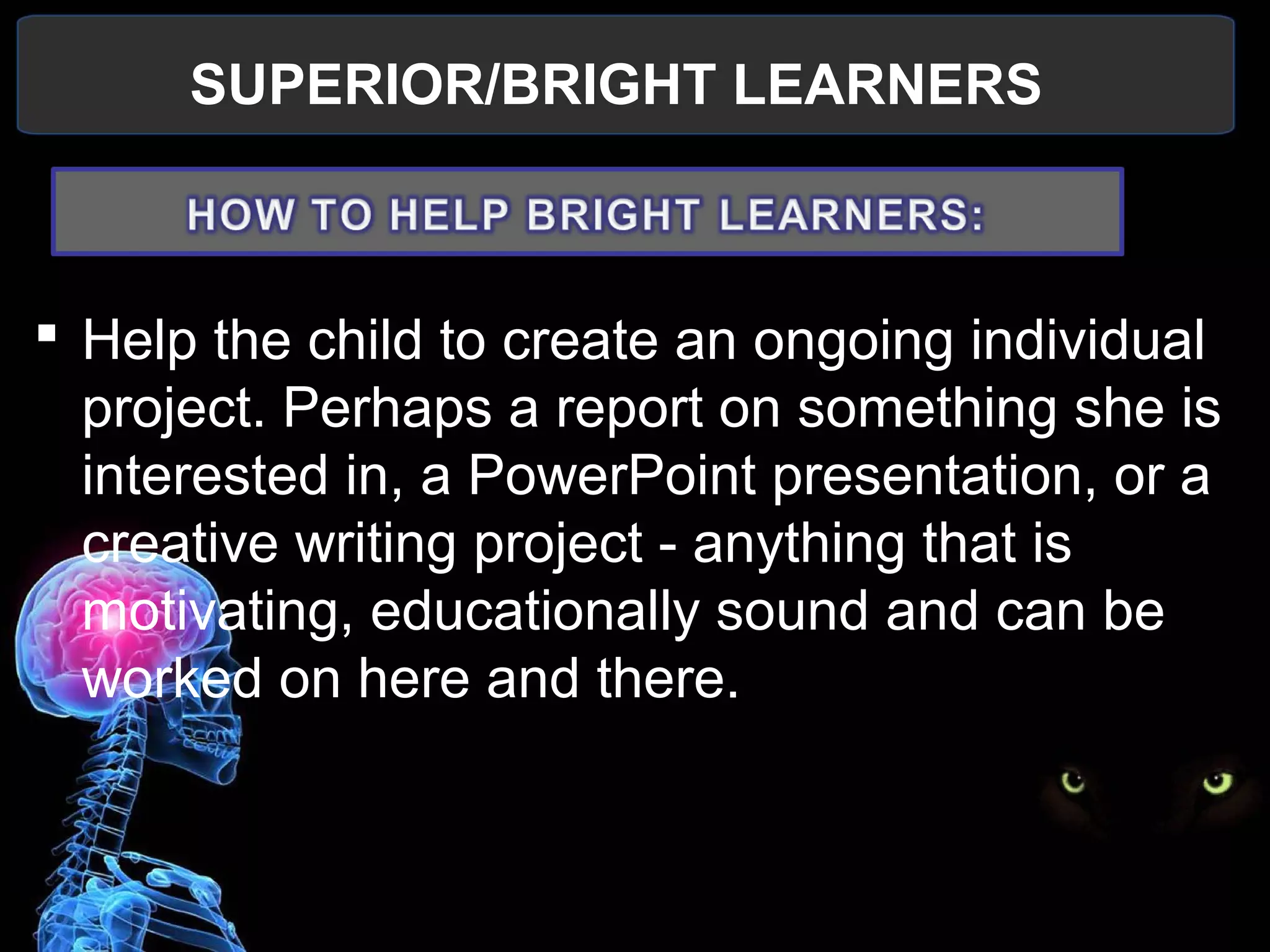 SUPERIOR/BRIGHT LEARNERS
 
 Help the child to create an ongoing individual 
project. Perhaps a report on something she is 
interested in, a PowerPoint presentation, or a 
creative writing project - anything that is 
motivating, educationally sound and can be 
worked on here and there.
 