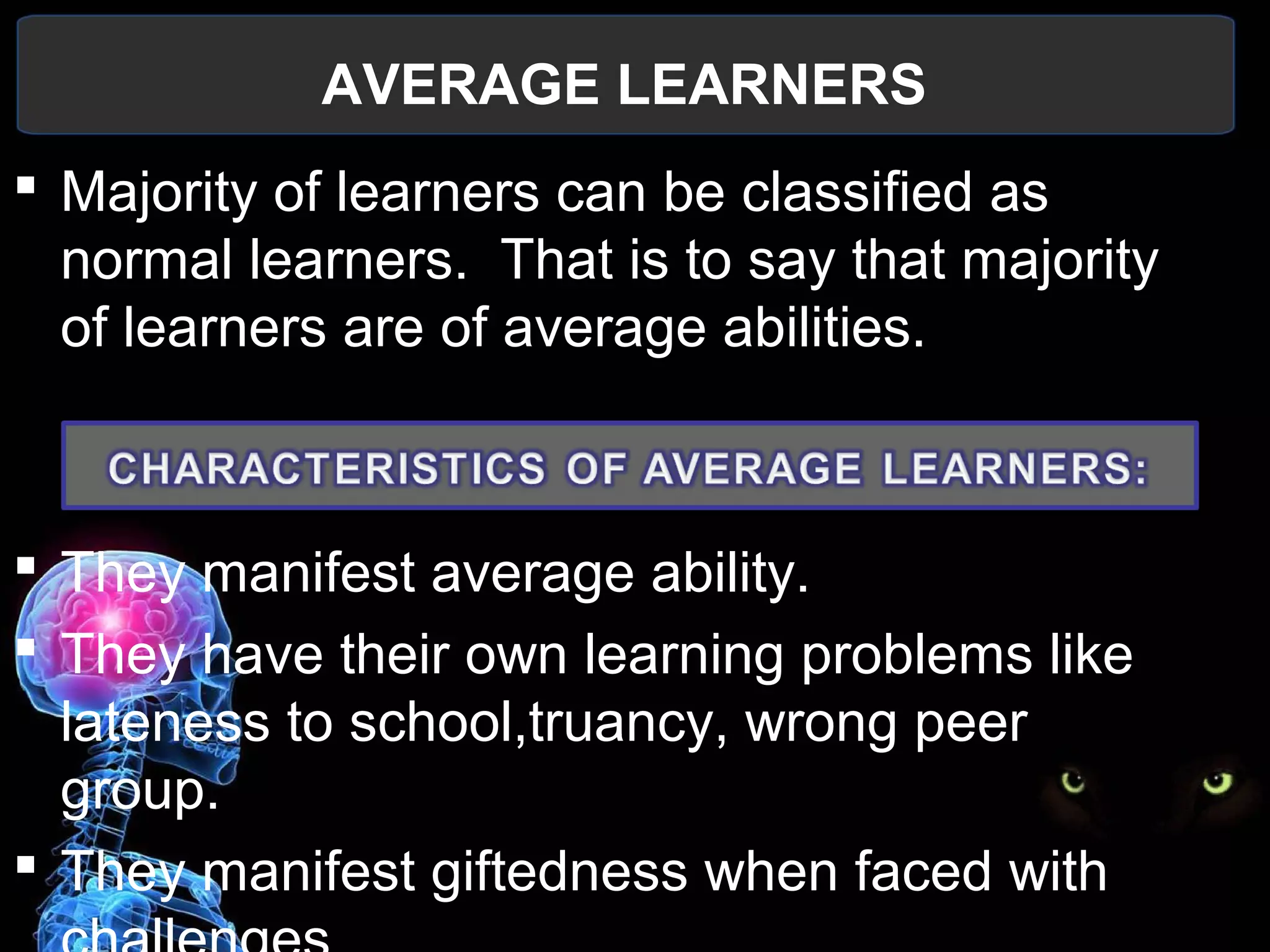 AVERAGE LEARNERS
  Majority of learners can be classified as 
normal learners.  That is to say that majority 
of learners are of average abilities. 
 They manifest average ability.
 They have their own learning problems like 
lateness to school,truancy, wrong peer 
group.
 They manifest giftedness when faced with 
 