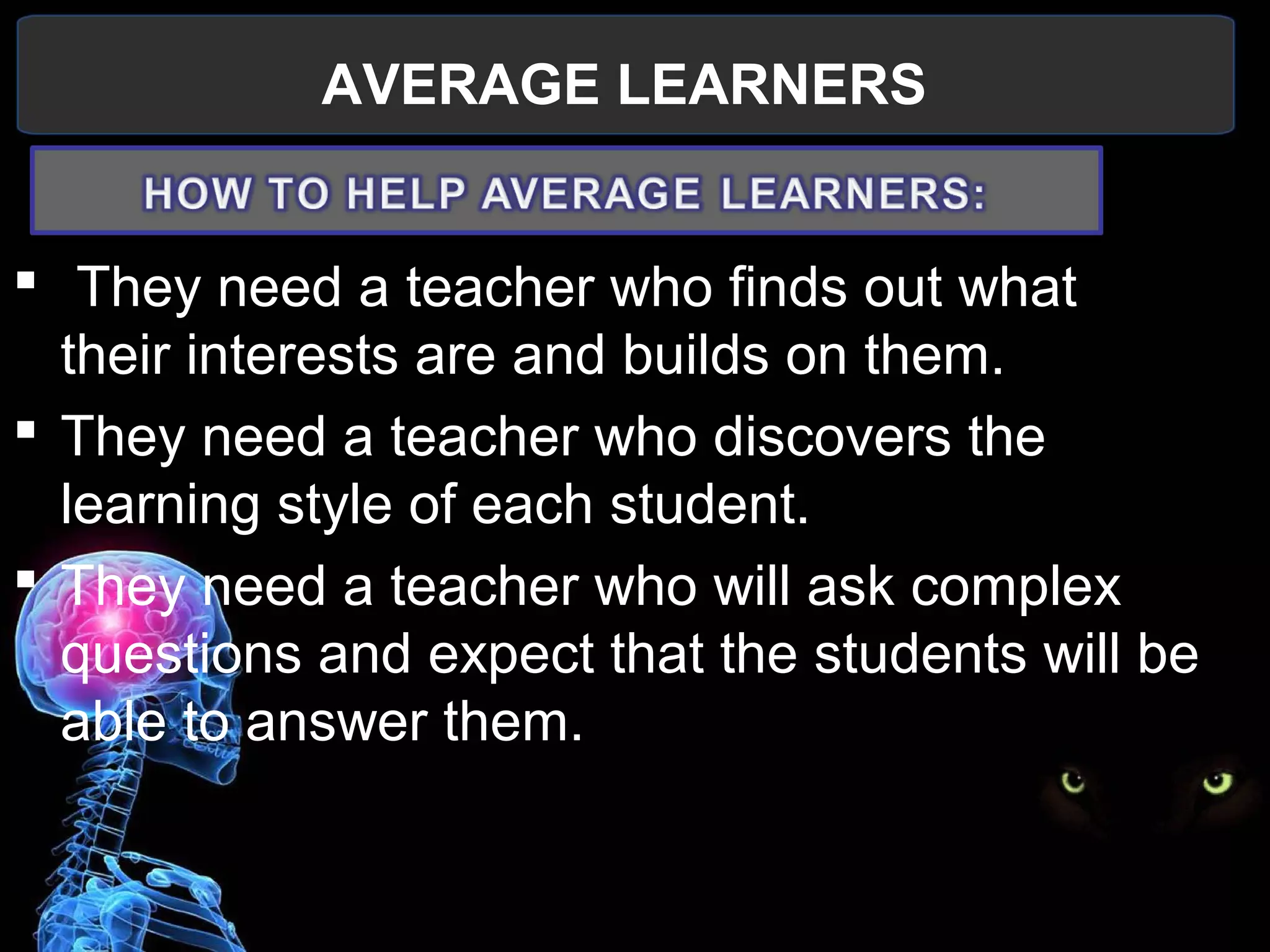 AVERAGE LEARNERS
 
  They need a teacher who finds out what 
their interests are and builds on them.
 They need a teacher who discovers the 
learning style of each student.
 They need a teacher who will ask complex 
questions and expect that the students will be 
able to answer them.
 