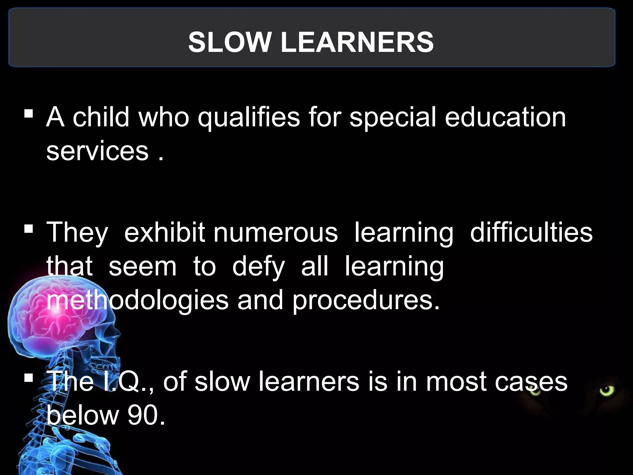 SLOW LEARNERS
 
 A child who qualifies for special education 
services .
 They  exhibit numerous  learning  difficulties  
that  seem  to  defy  all  learning 
methodologies and procedures.
 The I.Q., of slow learners is in most cases 
below 90.
 