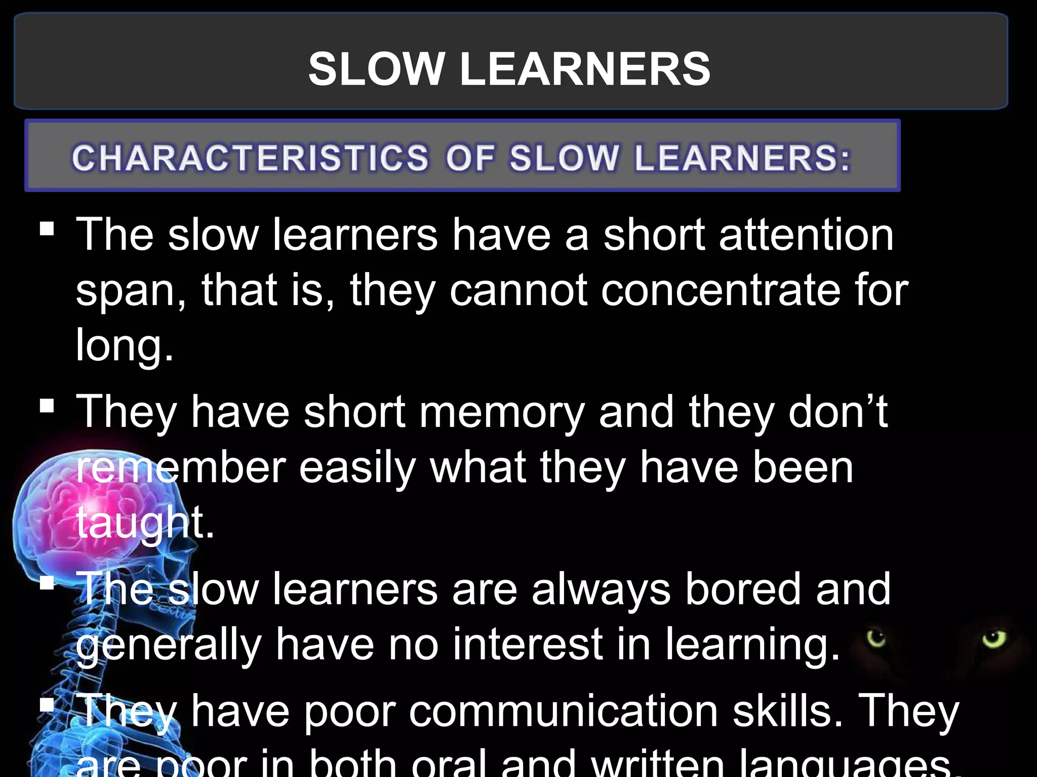 SLOW LEARNERS
 
 The slow learners have a short attention 
span, that is, they cannot concentrate for 
long.
 They have short memory and they don’t 
remember easily what they have been 
taught.
 The slow learners are always bored and 
generally have no interest in learning.
 They have poor communication skills. They 
 