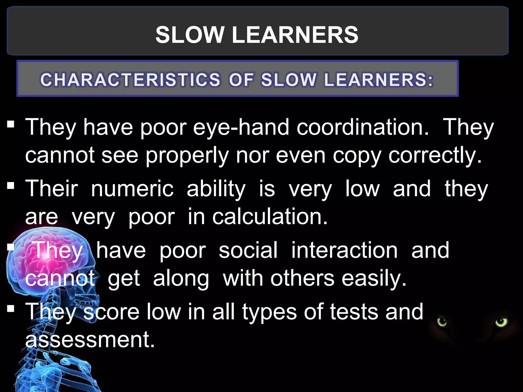 SLOW LEARNERS
 
 They have poor eye-hand coordination.  They 
cannot see properly nor even copy correctly.
 Their  numeric  ability  is  very  low  and  they  
are  very  poor  in calculation.
  They  have  poor  social  interaction  and  
cannot  get  along  with others easily.
 They score low in all types of tests and 
assessment.
 