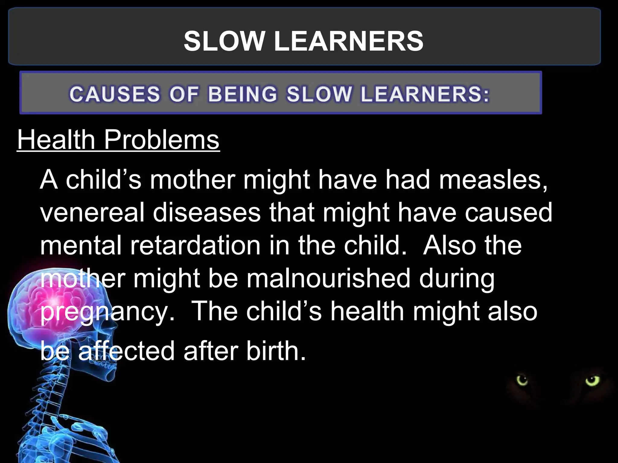 SLOW LEARNERS
 
Health Problems
A child’s mother might have had measles, 
venereal diseases that might have caused 
mental retardation in the child.  Also the 
mother might be malnourished during 
pregnancy.  The child’s health might also
be affected after birth.
 