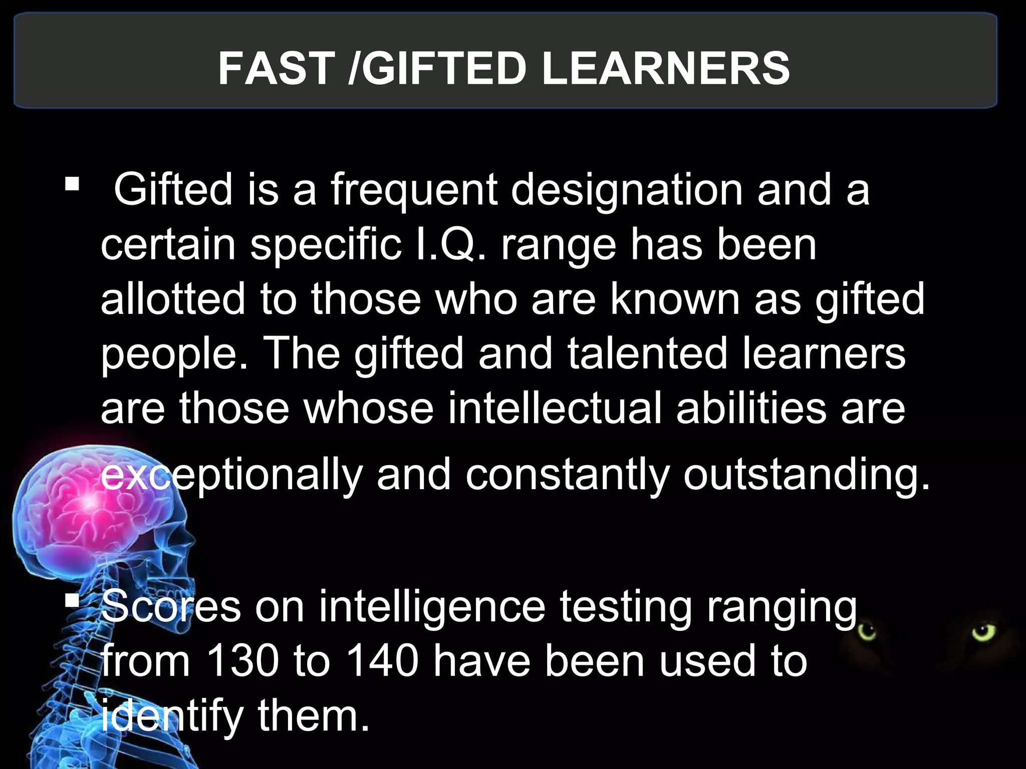 FAST /GIFTED LEARNERS
 
 Gifted is a frequent designation and a 
certain specific I.Q. range has been 
allotted to those who are known as gifted 
people. The gifted and talented learners 
are those whose intellectual abilities are
exceptionally and constantly outstanding.
 Scores on intelligence testing ranging 
from 130 to 140 have been used to 
identify them.
 