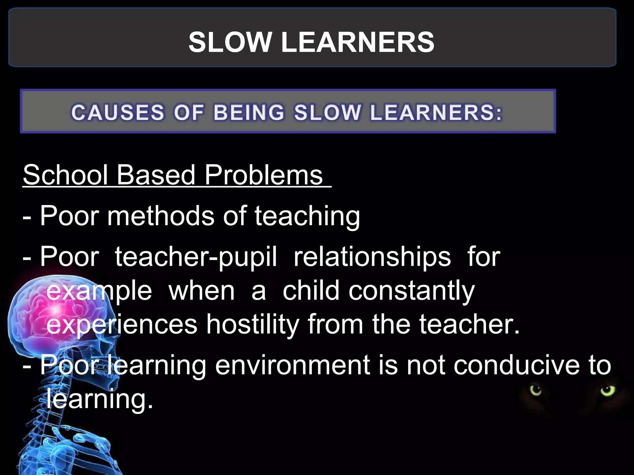SLOW LEARNERS
 
School Based Problems 
- Poor methods of teaching
- Poor  teacher-pupil  relationships  for  
example  when  a  child constantly 
experiences hostility from the teacher.
- Poor learning environment is not conducive to 
learning.
 