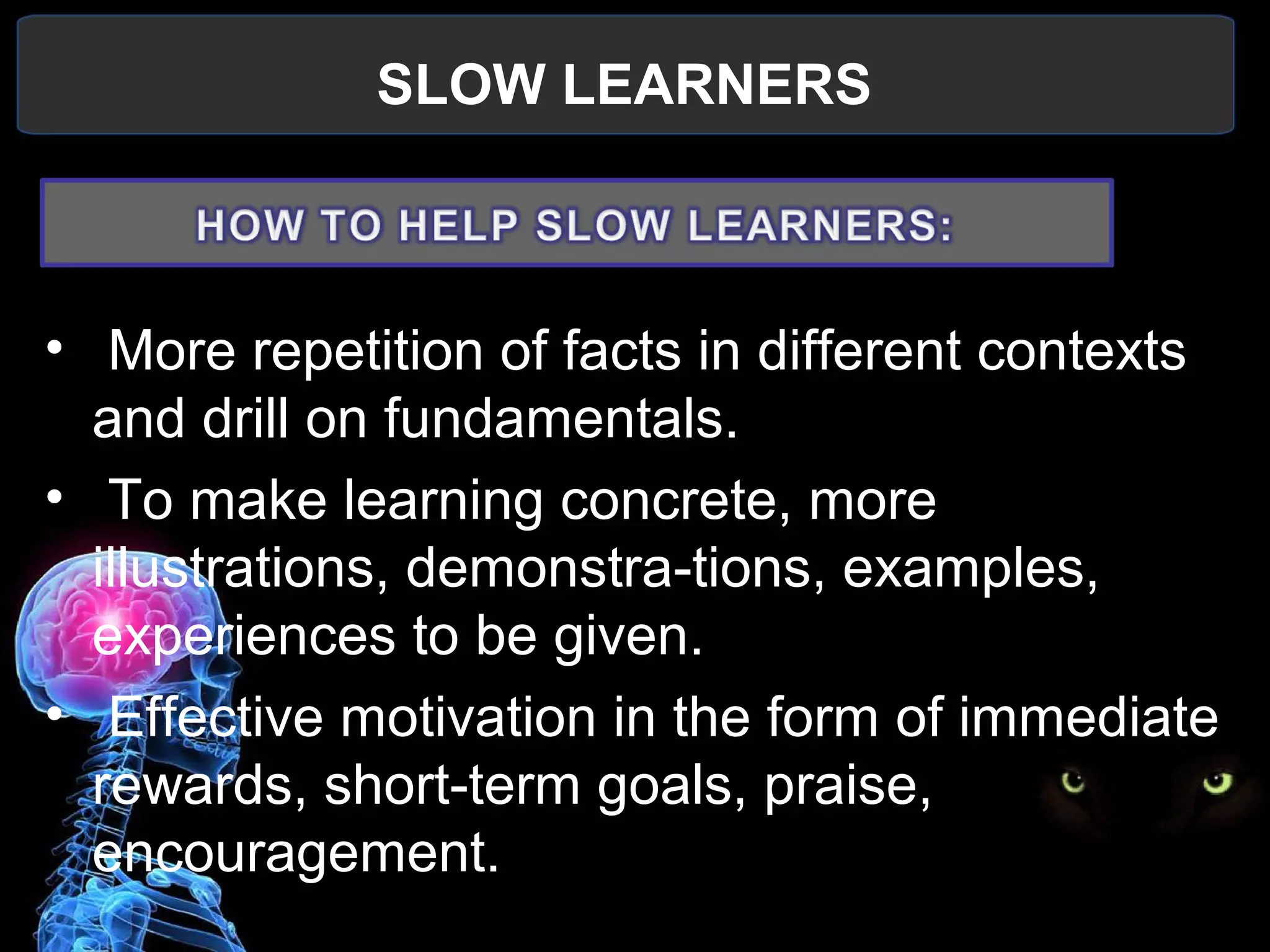 SLOW LEARNERS
 
•  More repetition of facts in different contexts 
and drill on fundamentals.
•  To make learning concrete, more 
illustrations, demonstra-tions, examples, 
experiences to be given.
•  Effective motivation in the form of immediate 
rewards, short-term goals, praise, 
encouragement.
 