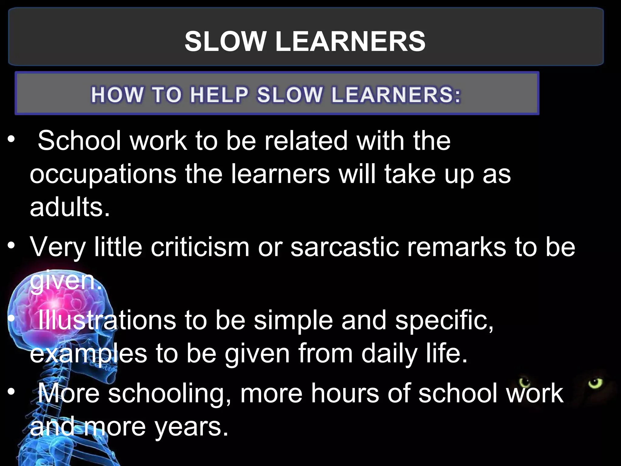 SLOW LEARNERS
 
•  School work to be related with the 
occupations the learners will take up as 
adults.
• Very little criticism or sarcastic remarks to be 
given.
•  Illustrations to be simple and specific, 
examples to be given from daily life.
•  More schooling, more hours of school work 
and more years.
 