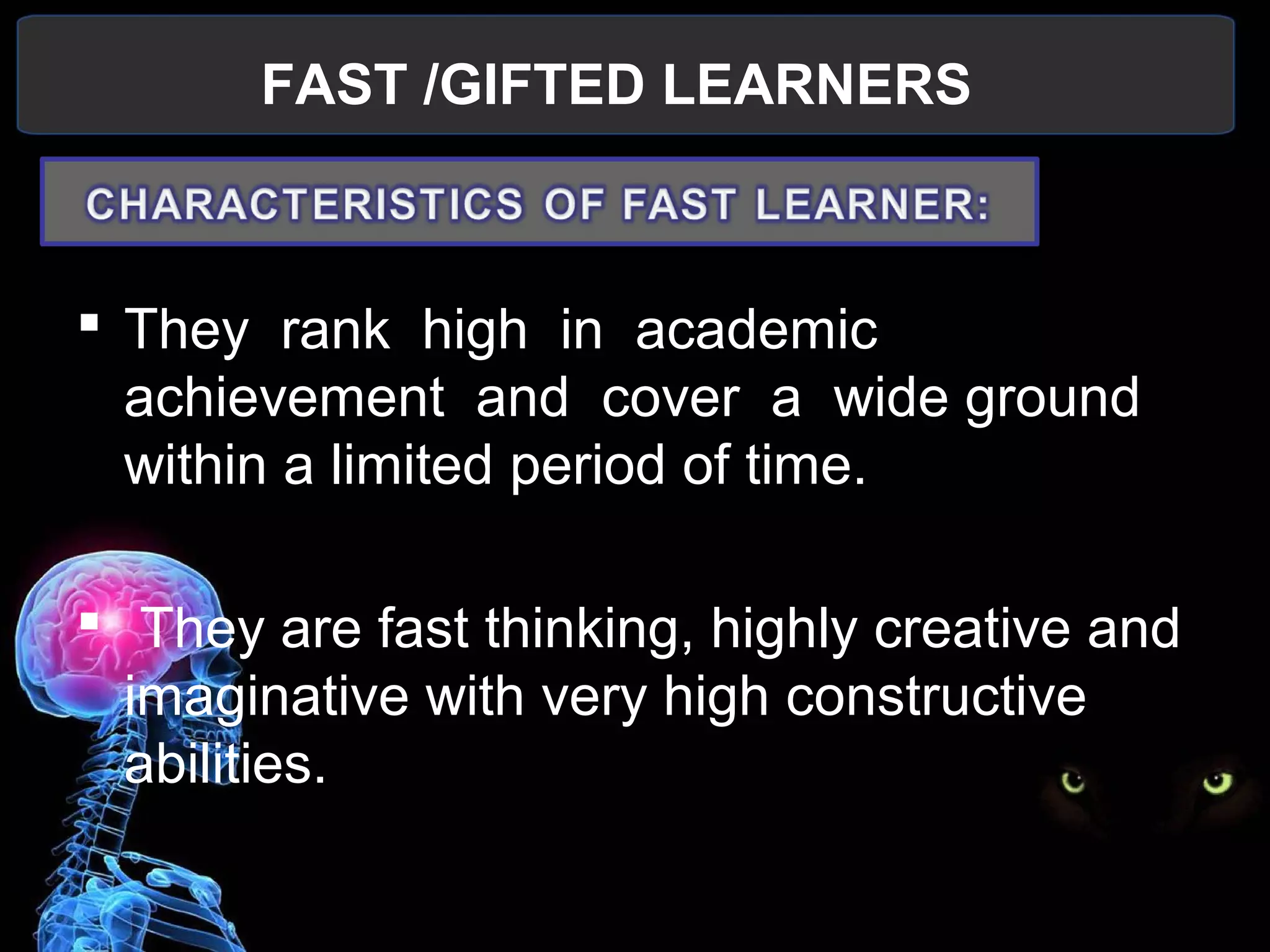 FAST /GIFTED LEARNERS
 
 They  rank  high  in  academic  
achievement  and  cover  a  wide ground 
within a limited period of time.
  They are fast thinking, highly creative and 
imaginative with very high constructive 
abilities.
 