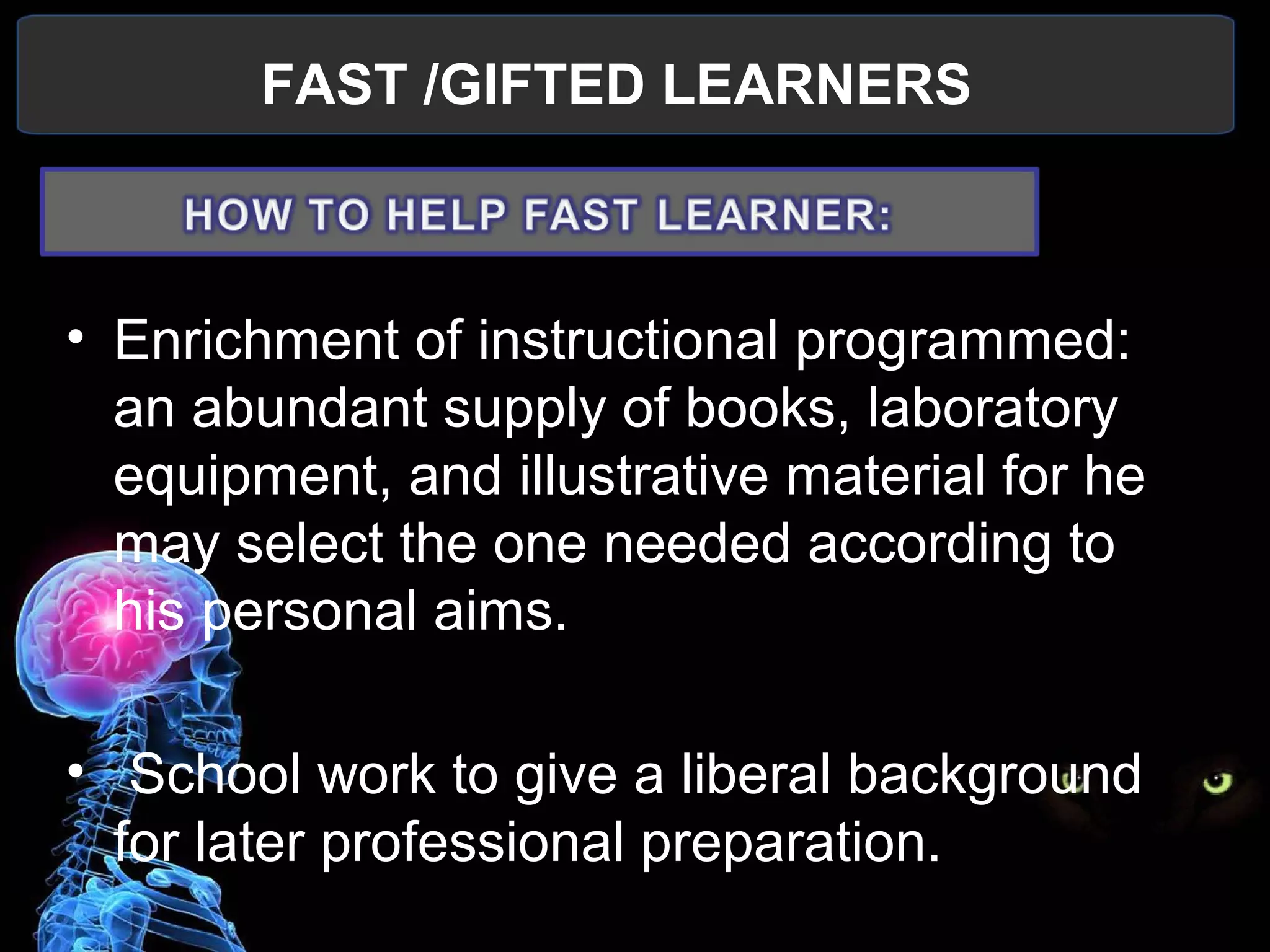 FAST /GIFTED LEARNERS
 
• Enrichment of instructional programmed: 
an abundant supply of books, laboratory 
equipment, and illustrative material for he 
may select the one needed according to 
his personal aims.
•  School work to give a liberal background 
for later professional preparation.
 