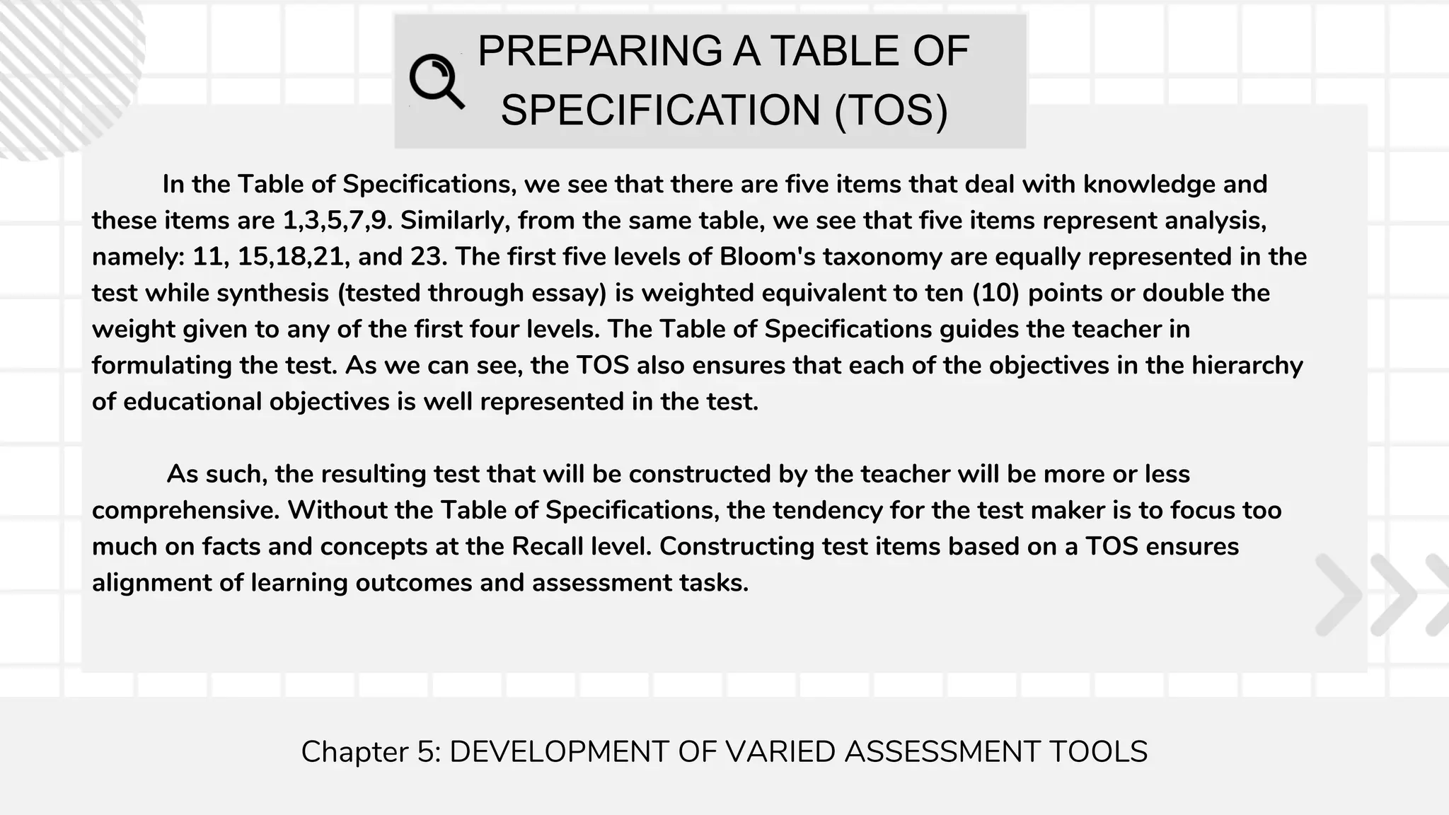 PREPARING A TABLE OF
SPECIFICATION (TOS)
Chapter 5: DEVELOPMENT OF VARIED ASSESSMENT TOOLS
In the Table of Specifications, we see that there are five items that deal with knowledge and
these items are 1,3,5,7,9. Similarly, from the same table, we see that five items represent analysis,
namely: 11, 15,18,21, and 23. The first five levels of Bloom's taxonomy are equally represented in the
test while synthesis (tested through essay) is weighted equivalent to ten (10) points or double the
weight given to any of the first four levels. The Table of Specifications guides the teacher in
formulating the test. As we can see, the TOS also ensures that each of the objectives in the hierarchy
of educational objectives is well represented in the test.
As such, the resulting test that will be constructed by the teacher will be more or less
comprehensive. Without the Table of Specifications, the tendency for the test maker is to focus too
much on facts and concepts at the Recall level. Constructing test items based on a TOS ensures
alignment of learning outcomes and assessment tasks.
 