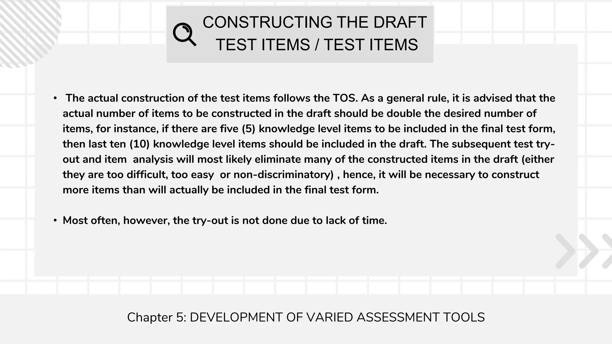 CONSTRUCTING THE DRAFT
TEST ITEMS / TEST ITEMS
Chapter 5: DEVELOPMENT OF VARIED ASSESSMENT TOOLS
• The actual construction of the test items follows the TOS. As a general rule, it is advised that the
actual number of items to be constructed in the draft should be double the desired number of
items, for instance, if there are five (5) knowledge level items to be included in the final test form,
then last ten (10) knowledge level items should be included in the draft. The subsequent test try-
out and item analysis will most likely eliminate many of the constructed items in the draft (either
they are too difficult, too easy or non-discriminatory) , hence, it will be necessary to construct
more items than will actually be included in the final test form.
• Most often, however, the try-out is not done due to lack of time.
 